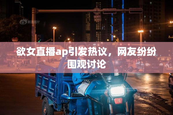 欲女直播ap引发热议，网友纷纷围观讨论