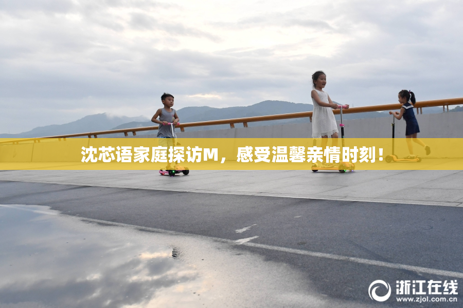 沈芯语家庭探访M，感受温馨亲情时刻！