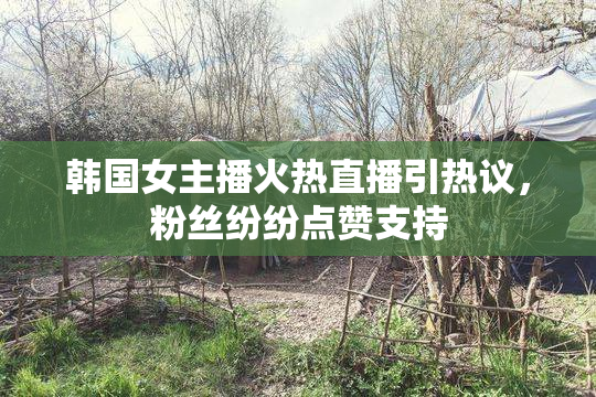 韩国女主播火热直播引热议，粉丝纷纷点赞支持