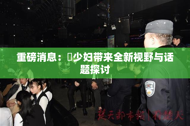 重磅消息：夲少妇带来全新视野与话题探讨