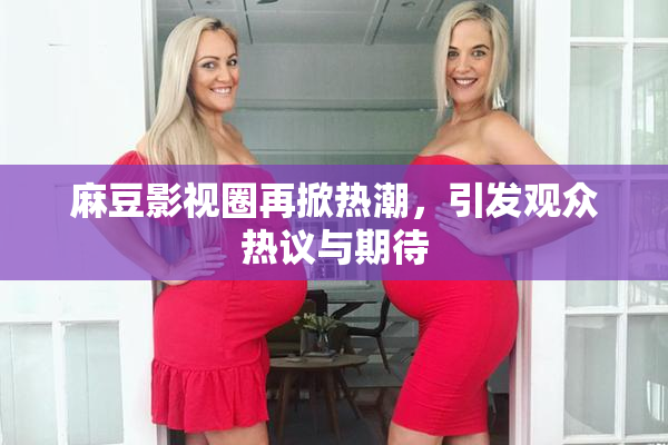 麻豆影视圈再掀热潮，引发观众热议与期待