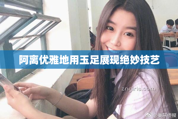 阿离优雅地用玉足展现绝妙技艺
