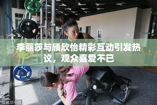 李丽莎与颀欣怡精彩互动引发热议，观众喜爱不已