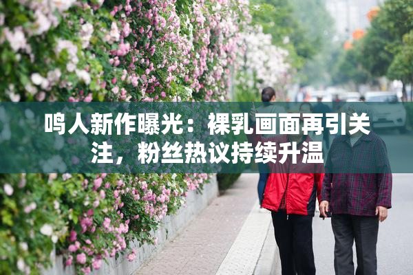 鸣人新作曝光：裸乳画面再引关注，粉丝热议持续升温
