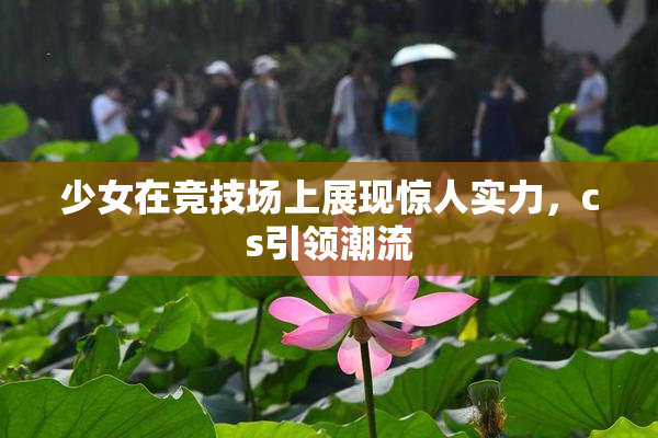 少女在竞技场上展现惊人实力，cs引领潮流