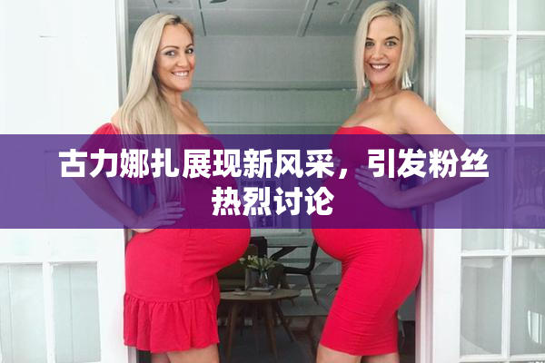 古力娜扎展现新风采，引发粉丝热烈讨论