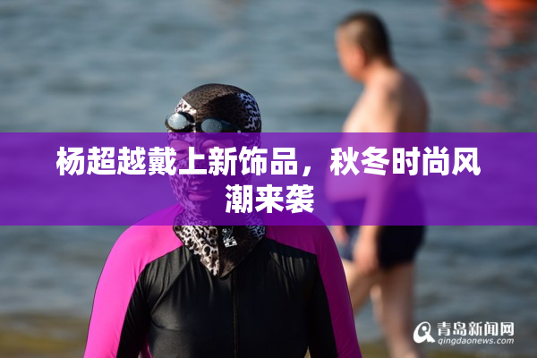 杨超越戴上新饰品，秋冬时尚风潮来袭