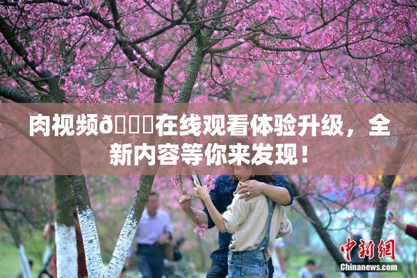 肉视频🔞在线观看体验升级，全新内容等你来发现！