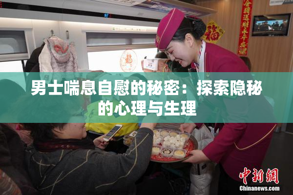 男士喘息自慰的秘密：探索隐秘的心理与生理