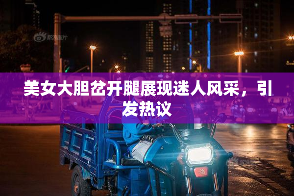 美女大胆岔开腿展现迷人风采，引发热议