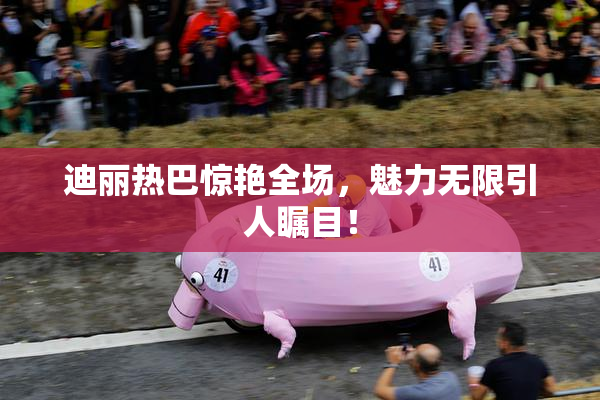 迪丽热巴惊艳全场，魅力无限引人瞩目！