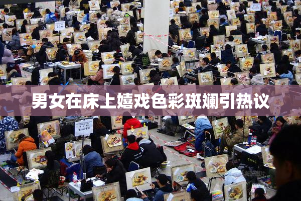 男女在床上嬉戏色彩斑斓引热议