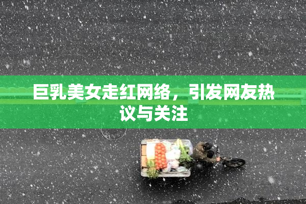 巨乳美女走红网络，引发网友热议与关注