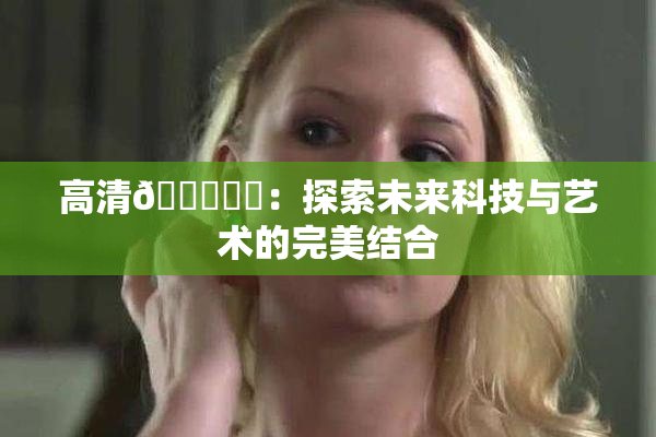 高清🔞❌‌：探索未来科技与艺术的完美结合