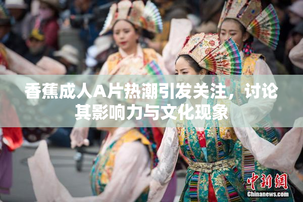 香蕉成人A片热潮引发关注，讨论其影响力与文化现象