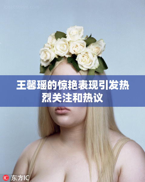 王馨瑶的惊艳表现引发热烈关注和热议