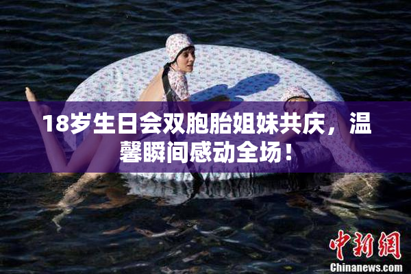 18岁生日会双胞胎姐妹共庆，温馨瞬间感动全场！