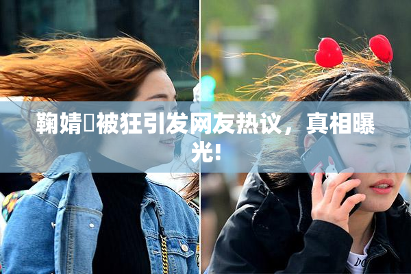 鞠婧祎被狂引发网友热议，真相曝光!