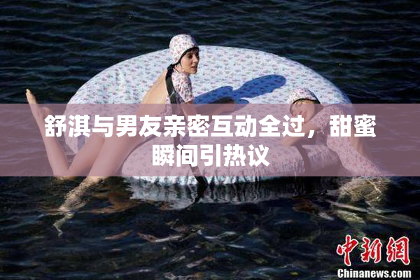 舒淇与男友亲密互动全过，甜蜜瞬间引热议