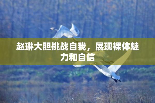 赵琳大胆挑战自我，展现裸体魅力和自信