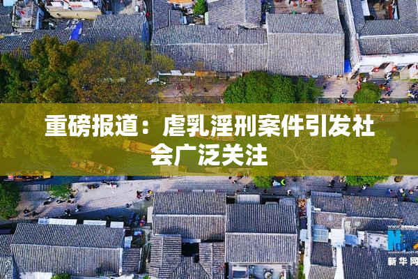 重磅报道：虐乳淫刑案件引发社会广泛关注