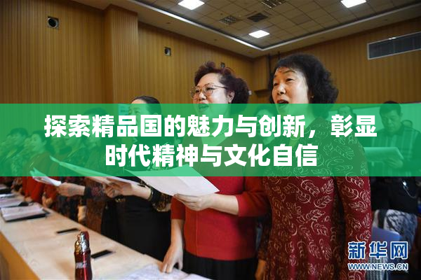 探索精品国的魅力与创新，彰显时代精神与文化自信
