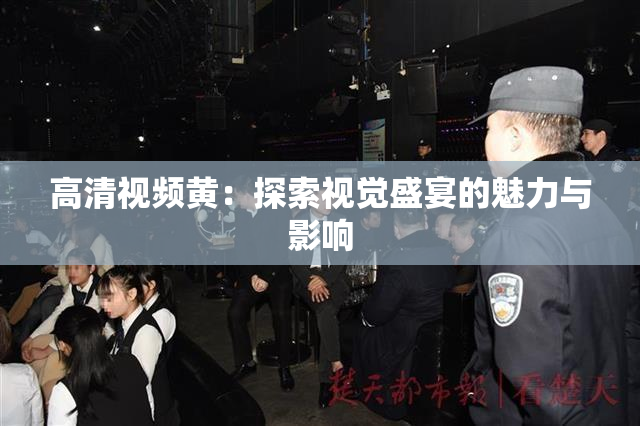 高清视频黄：探索视觉盛宴的魅力与影响