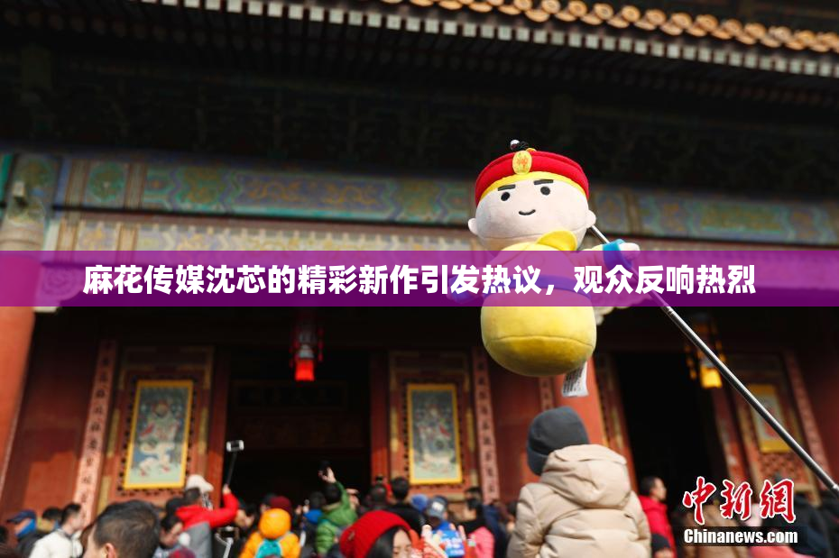 麻花传媒沈芯的精彩新作引发热议，观众反响热烈