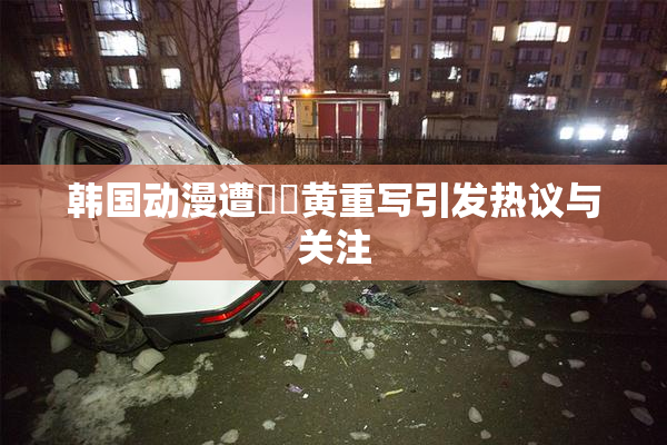 韩国动漫遭❌‌黄重写引发热议与关注